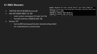 5.1 서비스 Discovery
● 기본적으로 환경 변수를 통해 Discovery함
● K8S 내부 DNS를 이용할 수도 있음
○ kube-system namespace 내 kube-dns Pod
○ Pod 내의 dnsPolicy 프로퍼티로 설정 가능
● Domain 규칙
○ [service명].[namespace].[cluster domain(configurable)]
○ Ex), kubia.default.svc.cluster.local
 