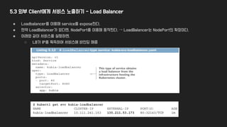 5.3 외부 Client에게 서비스 노출하기 - Load Balancer
● Loadbalancer를 이용해 service를 expose한다.
● 만약 LoadBalancer가 없다면, NodePort를 이용해 동작한다. → LoadBalancer는 NodePort의 확장이다.
● 아래와 같이 서비스를 실행하면,
○ LB가 IP를 획득하여 서비스에 바인딩 해줌
 