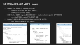5.4 외부 Client에게 서비스 노출하기 - Ingress
● Ingress가 왜 필요할까? (LB, NodeIP가 있는데,,)
○ Ingress는 하나의 공인 IP로 설정이 가능하다.
○ HTTP Layer control이 가능하다.
● K8S Cluster 환경에서 Ingress를 제공해야 한다. (→ Implementation specific 한 부분이 많음)
○ minkube 환경에서 enable 시키는 방법(책 참고)
● Ingress가 제공되는 환경에서 아래와 같이 Ingress 리소스를 정의한다.
○ host, path 모두 arrary로 정의 가능하다
 