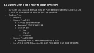 5.5 Signaling when a pod is ready to accept connections
● Service에서 label selector를 통해 Pod을 지정할 경우 Pod이 생성되자마자 요청이 해당 Pod으로 Redirect됨
→ 아직 초기화 과정이 안끝나 요청을 처리할 준비가 되지 않은 Pod일지라도
● Readiness Prove
○ Pod의 속성
○ Liveness Prove와 비슷
■ 주기적으로 호출됨(default 10초)
■ Readiness의 판단은 앱 개발자의 역할
■ 3가지 종류 존재
● Exec
● Http get
● Tcp socket
○ Liveness Prove와의 차이점
■ fail된 pod를 죽이지 않고 Service Endpoint 에서만 제거한다
○ Pod 시작 시 와 서비스중 특정 container에서 db와의 연결이 끊겼을때 와 같은 문제를 피하게 해준다.
 