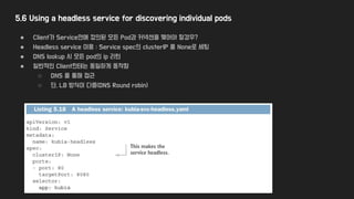 5.6 Using a headless service for discovering individual pods
● Client가 Service안에 정의된 모든 Pod과 커넥션을 맺어야 할경우?
● Headless service 이용 : Service spec의 clusterIP 를 None로 세팅
● DNS lookup 시 모든 pod의 ip 리턴
● 일반적인 Client한테는 동일하게 동작함
○ DNS 를 통해 접근
○ 단, LB 방식이 다름(DNS Round robin)
 