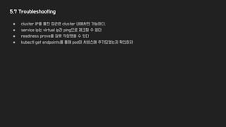 5.7 Troubleshooting
● cluster IP를 통한 접근은 cluster 내에서만 가능하다.
● service ip는 virtual ip라 ping으로 체크할 수 없다
● readiness prove를 잘못 작성했을 수 있다
● kubectl get endpoints를 통해 pod이 서비스에 추가되었는지 확인하자
 