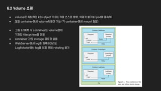 6.2 Volume 소개
● volume은 독립적인 k8s object가 아니기에 스스로 생성, 삭제가 불가능 (pod에 종속적)
● 모든 container에서 volume사용이 가능 (각 container에서 mount 필요)
● 그림 6.1에서 각 container는 volume없이
각자의 filesystem을 이용
● container 간의 storage 공유가 없음
● WebServer에서 log를 기록하더라도
LogRotator에서 log를 읽지 못해 rotating 불가
 