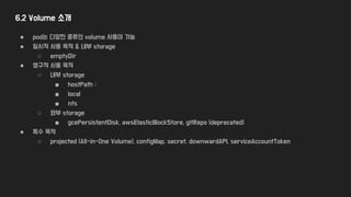 6.2 Volume 소개
● pod는 다양한 종류의 volume 사용이 가능
● 일시적 사용 목적 & 내부 storage
○ emptyDir
● 영구적 사용 목적
○ 내부 storage
■ hostPath :
■ local
■ nfs
○ 와부 storage
■ gcePersistentDisk, awsElasticBlockStore, gitRepo (deprecated)
● 특수 목적
○ projected (All-in-One Volume), configMap, secret, downwardAPI, serviceAccountToken
 