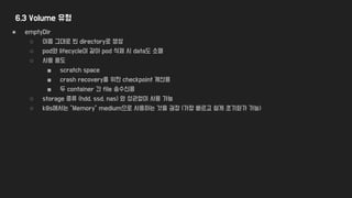 6.3 Volume 유형
● emptyDir
○ 이름 그대로 빈 directory로 생성
○ pod와 lifecycle이 같아 pod 삭제 시 data도 소멸
○ 사용 용도
■ scratch space
■ crash recovery를 위한 checkpoint 계산용
■ 두 container 간 file 송수신용
○ storage 종류 (hdd, ssd, nas) 와 상관없이 사용 가능
○ k8s에서는 “Memory” medium으로 사용하는 것을 권장 (가장 빠르고 쉽게 초기화가 가능)
 