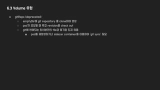 6.3 Volume 유형
● gitRepo (deprecated)
○ emptyDir에 git repository 를 clone하여 생성
○ pod가 생성될 때 특정 revision을 check out
○ git에 반영되는 최신버전의 file과 동기화 되지 않음
■ pod를 재생성하거나 sidecar container를 이용하여 ‘git sync’ 필요
 