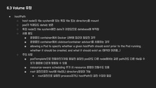 6.3 Volume 유형
● hostPath
○ host node의 file system에 있는 특정 file 또는 directory를 mount
○ pod가 삭제되도 data는 보존
○ 특정 node의 file system에만 data가 저장되므로 database에 부적합
○ 사용 용도
■ 운영중인 container에서 Docker 내부에 접근이 필요한 경우
■ 운영중인 container에서 cAdvisor(container advisor)를 사용하는 경우
■ allowing a Pod to specify whether a given hostPath should exist prior to the Pod running,
whether it should be created, and what it should exist as (해석이 어려움...)
○ 주의 사항
■ podTemplate으로 만들어진것처럼 동일한 설정의 pod라도 다른 node에서는 같은 path라도 다른 file일 수
있기 때문에 다르게 행동할 수 있음
■ resource-aware scheduling 추가 시 resource 증명이 안될수도 있음
■ root 권한으로만 host에 file이나 directory생성이 가능
● root권한으로 실행한 process이거나 hostPath의 권한 수정이 필요
 