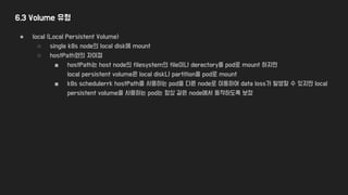 6.3 Volume 유형
● local (Local Persistent Volume)
○ single k8s node의 local disk에 mount
○ hostPath와의 차이점
■ hostPath는 host node의 filesystem의 file이나 derectory를 pod로 mount 하지만
local persistent volume은 local disk나 partition을 pod로 mount
■ k8s schedulerrk hostPath를 사용하는 pod을 다른 node로 이동하여 data loss가 발생할 수 있지만 local
persistent volume을 사용하는 pod는 항상 같은 node에서 동작하도록 보장
 