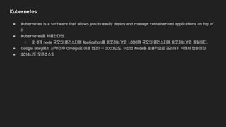 Kubernetes
● Kubernetes is a software that allows you to easily deploy and manage containerized applications on top of
it
● Kubernetes를 사용한다면,
○ 2-3개 node 규모의 클러스터에 Application을 배포하는것과 1,000개 규모의 클러스터에 배포하는것은 동일하다.
● Google Borg에서 시작(이후 Omega로 이름 변경) → 2003년도, 수십만 Node를 효율적으로 관리하기 위해서 만들어짐
● 2014년도 오픈소스화
 