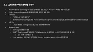 6.6 Dynamic Provisioning of PV
● PV, PVC를 통해 technology 추상화는 되었지만, 관리자의 pv Provision 작업은 여전히 필요함
● K8S는 Dynamic Provision을 통해 이 과정을 자동화 할수 있음
● Admin이
○ 기존에는 PV를 만들었지만,
○ Dynamic Provisioning에서는 Persistent Volume provisioner를 deploy하고 여러개의 StorageClass를 정의함
● 사용자는
○ 자신이 필요한 StorageClass를 pvc의 정의부분에 Ref함
● StorageClass
○ namespaced 되지 않음
○ 이름으로 reference되기 때문에 다른 k8s cluster에 배포될때 yml을 변경없이 유지될 수 있음
■ Ex) fast, standard 등
○ StorageClass 없이 PVC 정의할때는 default StorageClass provision되어 할당됨
 