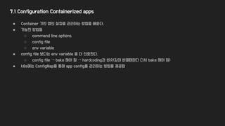 7.1 Configuration Containerized apps
● Container 기반 앱의 설정을 관리하는 방법을 배운다.
● 가능한 방법들
○ command line options
○ config file
○ env variable
● config file 보다는 env variable 을 더 선호한다.
○ config file → bake 해야 함 → hardcoding과 비슷(값이 바뀔때마다 다시 bake 해야 함)
● k8s에는 ConfigMap을 통해 app config를 관리하는 방법을 제공함
 