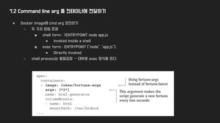 7.2 Command line arg 를 컨테이너에 전달하기
● Docker image에 cmd arg 정의하기
○ 두 가지 방법 존재
■ shell form : >ENTRYPOINT node app.js
● invoked inside a shell
■ exec form : ENTRYPOINT ["node", "app.js"].
● Directly invoked
○ shell process는 불필요함 → 대부분 exec 형식을 쓴다.
 