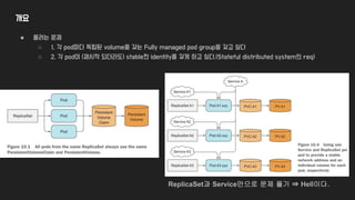 개요
● 풀려는 문제
○ 1. 각 pod마다 독립된 volume을 갖는 Fully managed pod group을 갖고 싶다
○ 2. 각 pod이 (재시작 되더라도) stable한 identity를 갖게 하고 싶다.(Stateful distributed system의 req)
ReplicaSet과 Service만으로 문제 풀기 ⇒ Hell이다.
 