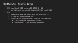 10.2 StatefulSet - Governing Service
● 문제 : stateful pod은 어떨때 hostname으로 접근해야 할 수 있음
○ Ex) 특정 Shard의 MasterNode와 같이 pod마다 들고 있는 state가 다를때,
● 방안
○ Headless Service를 이용, 각 pod의 주소로 직접 접근할 수 있게 한다.
○ 각 Pod은 DNS 각각 DNS Entry를 갖는다
○ StatefulSet의 각 node는 hostname으로 접근할 수 있는 체계를 갖는다.
■ 이름은 [statefulset name]-[index 0으로 시작]
■ domain name : a-0.foo.default.svc.cluster.local
 