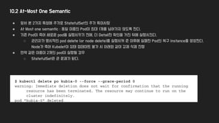 10.2 At-Most One Semantic
● 앞서 본 2가지 특성에 추가로 StatefulSet의 추가 특이사항
● At Most one semantic : 동일 이름의 Pod이 최대 1개를 넘어가지 않도록 한다.
● 기존 Pod이 죽어 새로운 pod을 실행시키기 전에, 더 Detail한 확인을 거친 뒤에 실행시킨다.
○ 관리자가 명시적인 pod delete (or node delete)를 실행시켜 준 이후에 실패한 Pod의 복구 instance를 생성한다.
Node가 죽어 Kubelet이 상태 업데이트 불가 시 아래와 같이 강제 삭제 진행
● 만약 같은 이름이 2개의 pod이 실행될 경우
○ StatefulSet은 큰 문제가 된다.
 