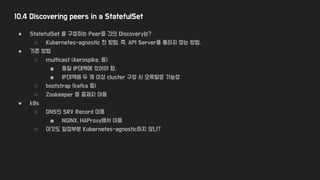 10.4 Discovering peers in a StatefulSet
● StatefulSet 을 구성하는 Peer들 간의 Discovery는?
○ Kubernetes-agnostic 한 방법, 즉, API Server를 통하지 않는 방법.
● 기존 방법
○ multicast (Aerospike, 등)
■ 동일 IP대역에 있어야 함.
■ IP대역에 두 개 이상 cluster 구성 시 오류발생 가능성
○ bootstrap (kafka 등)
○ Zookeeper 등 중재자 이용
● k8s
○ DNS의 SRV Record 이용
■ NGINX, HAProxy에서 이용
○ 이것도 일정부분 Kubernetes-agnostic하지 않나?
 