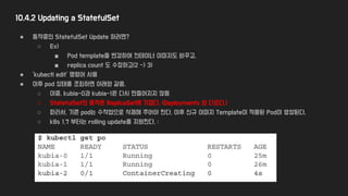 10.4.2 Updating a StatefulSet
● 동작중인 StatefulSet Update 하려면?
○ Ex)
■ Pod template을 변경하여 컨테이너 이미지도 바꾸고,
■ replica count 도 수정하고(2 -> 3)
● ‘kubectl edit’ 명령어 사용
● 이후 pod 상태를 조회하면 아래와 같음.
○ 이중, kubia-0과 kubia-1은 다시 만들어지지 않음
○ StatefulSet의 동작은 ReplicaSet에 가깝다. (Deployments 와 다르다.)
○ 따라서, 기존 pod는 수작업으로 삭제해 주어야 한다, 이후 신규 이미지 Template이 적용된 Pod이 생성된다.
○ k8s 1.7 부터는 rolling update를 지원한다. :
 