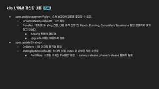 k8s 1.7에서 갱신된 내용 (링크)
● .spec.podManagementPolicy : 순서 보장여부정도를 조정할 수 있다.
○ OrderedReady(Default) : 기본 동작
○ Paraller : 동시에 Scaling 진행, 다음 동작 진행 전, Ready, Running, Completely Terminate 등의 상태까지 대기
하지 않는다.
■ Scaling 시에만 해당함,
■ Upgrade시에는 해당하지 않음
● .spec.updateStrategy
○ OnDelete : 1.6 이전의 동작과 동일
○ RollingUpdate(Default) : 한대씩 진행, index 큰 순부터 작은 순으로
■ Partition : 지정된 숫자의 Pod에만 배포 → canary release, phased release 등에서 활용
 
