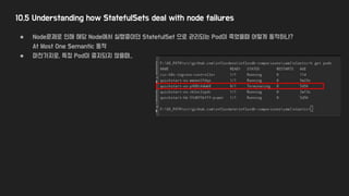 10.5 Understanding how StatefulSets deal with node failures
● Node문제로 인해 해당 Node에서 실행중이던 StatefulSet 으로 관리되는 Pod이 죽었을때 어떻게 동작하나?
At Most One Semantic 동작
● 마찬가지로, 특정 Pod이 중지되지 않을때..
 