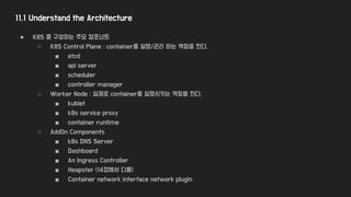 11.1 Understand the Architecture
● K8S 를 구성하는 주요 컴포넌트
○ K8S Control Plane : container를 실행/관리 하는 역할을 한다.
■ etcd
■ api server
■ scheduler
■ controller manager
○ Worker Node : 실제로 container를 실행시키는 역할을 한다.
■ kublet
■ k8s service proxy
■ container runtime
○ AddOn Components
■ k8s DNS Server
■ Dashboard
■ An Ingress Controller
■ Heapster (14장에서 다룸)
■ Container network interface network plugin
 
