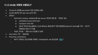 11.1.2 etcd는 어떻게 사용되나?
● Cluster의 상태를 persistent 하게 저장하는 용도
● etcd의 접근은 오직 api-server만 한다.
● 이유는?
○ Optimistic locking, validation을 api server 끼리만 하면 됨 → 복잡도 감소
■ metadata.resourceVersion
■ Compare-And-Set
■ k8s의 전신인 Borg에서는 ControlPlane 컴포넌트가 직접 업데이트/optimist locking을 구현 → 버그가
만들어질 여지가 더 컸음
○ 저장소 추상화 → 향후 etcd 변경을 더 쉽게
● Key/value 구조 → 발표자료
● Ensuring consistency
○ RAFT 컨센서스 알고리즘을 사용함 ( zookeeper는 zab 알고리즘 : 링크 )
○
 