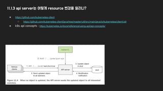 11.1.3 api server는 어떻게 resource 변경을 알리나?
● https://github.com/kubernetes-client
○ https://github.com/kubernetes-client/java/tree/master/util/src/main/java/io/kubernetes/client/util
● k8s api concepts : https://kubernetes.io/docs/reference/using-api/api-concepts/
 