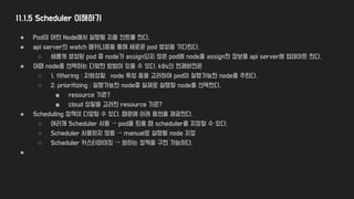 11.1.5 Scheduler 이해하기
● Pod이 어떤 Node에서 실행될 지를 컨트롤 한다.
● api server의 watch 메커니즘을 통해 새로운 pod 생성을 기다린다.
○ 새롭게 생성된 pod 중 node가 assign되지 않은 pod에 node를 assign한 정보를 api server에 업데이트 한다.
● 이때 node를 선택하는 다양한 방법이 있을 수 있다. k8s의 현재버전은
○ 1. filtering : 자원상황, node 특성 등을 고려하여 pod이 실행가능한 node를 추린다.
○ 2. prioritizing : 실행가능한 node중 실제로 실행할 node를 선택한다.
■ resource 기준?
■ cloud 상황을 고려한 resource 기준?
● Scheduling 정책이 다양할 수 있다. 때문에 아래 옵션을 제공한다.
○ 여러개 Scheduler 사용 → pod을 띄울 때 scheduler를 지정할 수 있다.
○ Scheduler 사용하지 않음 → manual로 실행될 node 지정
○ Scheduler 커스터마이징 → 원하는 정책을 구현 가능하다.
●
 