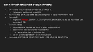 11.1.6 Controller Manager 에서 동작하는 Controller들
● API Server는 resource의 상태를 etcd에 저장하고, notify만 함.
○ Scheduler는 pod을 node에 assign만 함
● Desired state로 현재 시스템의 상태를 변화시키는 component 가 필요함 → Controller가 수행함
● Controller들
○ Replication Manager, Daemon Set, Job, Deployment, StatefulSet .. 등 거의 모든 Resource에 대해
Controller가 존재
● Controller가 하는일
○ watch resource changes, and perform action for each change
○ reconciliation loop : actual state ⇔ desired state
■ write actual state to status section
○ re-list operation periodically : event missing을 대비
● Controller는 서로간의 통신을 직접적으로 하지 않는다. → 향후 분리/추가를 효율적으로 가능
 