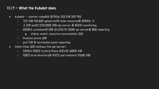 11.1.7 - What the Kubelet does
● Kubelet → worker node에서 동작하는 모든것에 대한 책임
○ 가장 처음 하는일은 apiserver에 node resource를 등록하는 것
○ 그 이후 pod의 변경사항에 대해 api server 를 통하여 monitoring
○ 실행중인 container에 대해 모니터링 및 상태를 api server를 통해 reporting
■ status, event, resource consumption 정보
○ liveness prove 실행
○ pod 삭제 및 terminate event reporting
● Static Pods 실행 (without the api server)
○ 컨테이너 형태의 Control Plane 컴포넌트 실행에 사용
○ 정해진 local directory에 위치한 pod manifest 파일을 이용
 