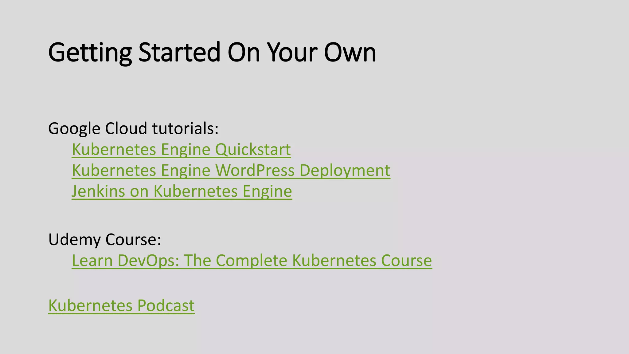 Getting Started On Your Own
Google Cloud tutorials:
Kubernetes Engine Quickstart
Kubernetes Engine WordPress Deployment
Jenkins on Kubernetes Engine
Udemy Course:
Learn DevOps: The Complete Kubernetes Course
Kubernetes Podcast
 