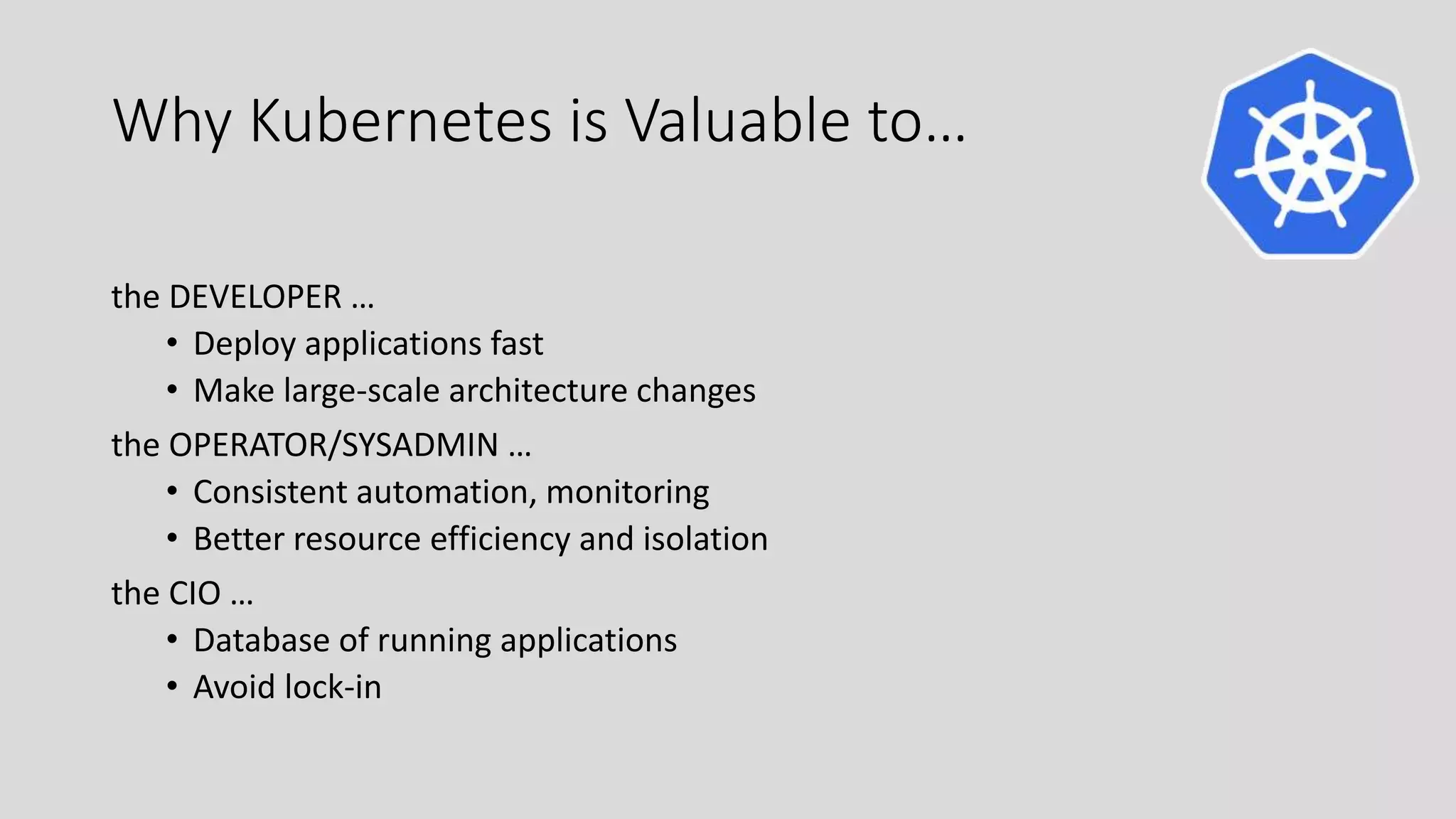 Why Kubernetes is Valuable to…
the DEVELOPER …
• Deploy applications fast
• Make large-scale architecture changes
the OPERATOR/SYSADMIN …
• Consistent automation, monitoring
• Better resource efficiency and isolation
the CIO …
• Database of running applications
• Avoid lock-in
 