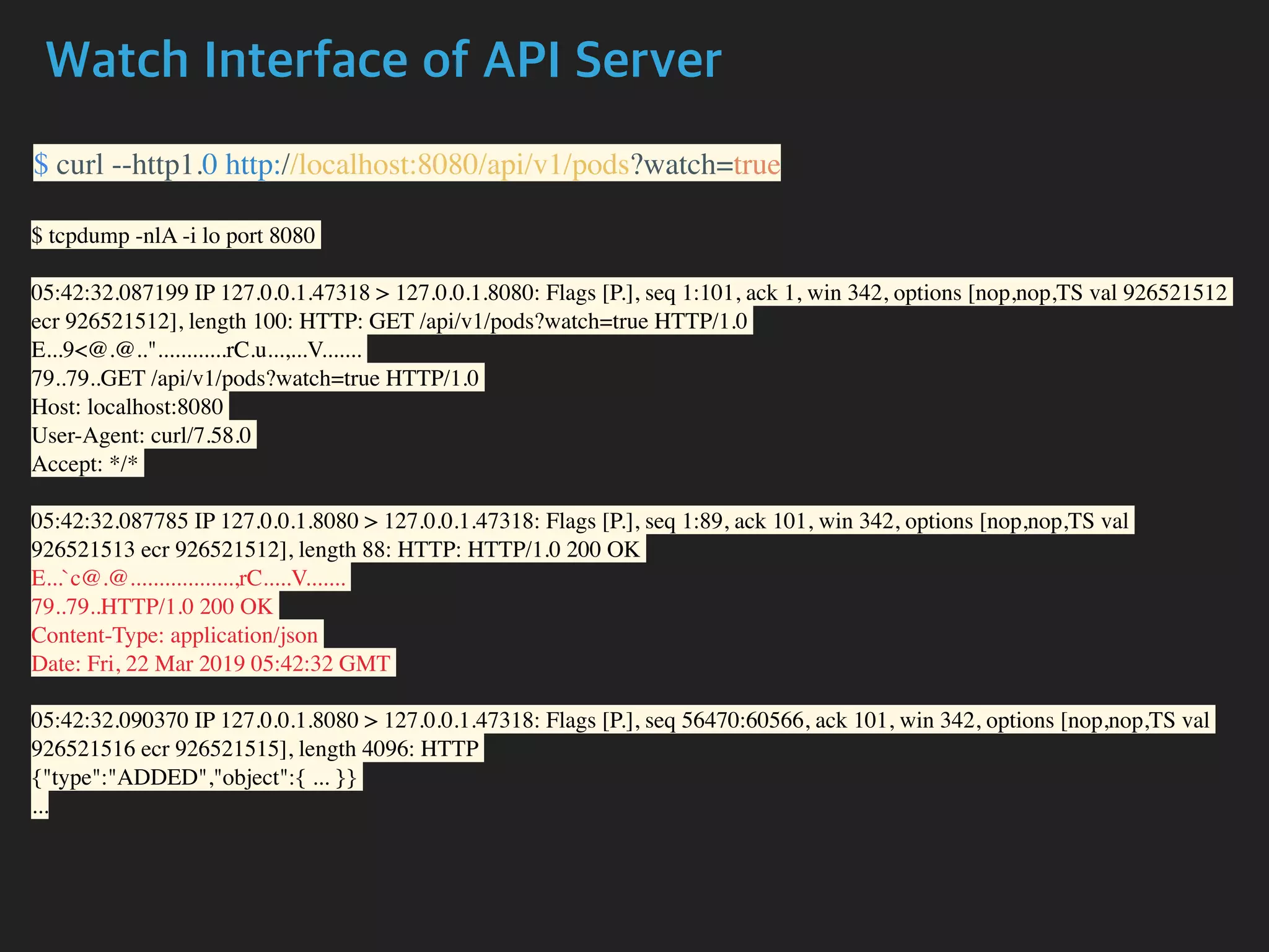 Watch Interface of API Server
$ curl --http1.0 http://localhost:8080/api/v1/pods?watch=true
$ tcpdump -nlA -i lo port 8080
05:42:32.087199 IP 127.0.0.1.47318 > 127.0.0.1.8080: Flags [P.], seq 1:101, ack 1, win 342, options [nop,nop,TS val 926521512
ecr 926521512], length 100: HTTP: GET /api/v1/pods?watch=true HTTP/1.0
E...9<@.@.."............rC.u...,...V.......
79..79..GET /api/v1/pods?watch=true HTTP/1.0
Host: localhost:8080
User-Agent: curl/7.58.0
Accept: */*
05:42:32.087785 IP 127.0.0.1.8080 > 127.0.0.1.47318: Flags [P.], seq 1:89, ack 101, win 342, options [nop,nop,TS val
926521513 ecr 926521512], length 88: HTTP: HTTP/1.0 200 OK
E...`c@.@..................,rC.....V.......
79..79..HTTP/1.0 200 OK
Content-Type: application/json
Date: Fri, 22 Mar 2019 05:42:32 GMT
05:42:32.090370 IP 127.0.0.1.8080 > 127.0.0.1.47318: Flags [P.], seq 56470:60566, ack 101, win 342, options [nop,nop,TS val
926521516 ecr 926521515], length 4096: HTTP
{"type":"ADDED","object":{ ... }}
...
 