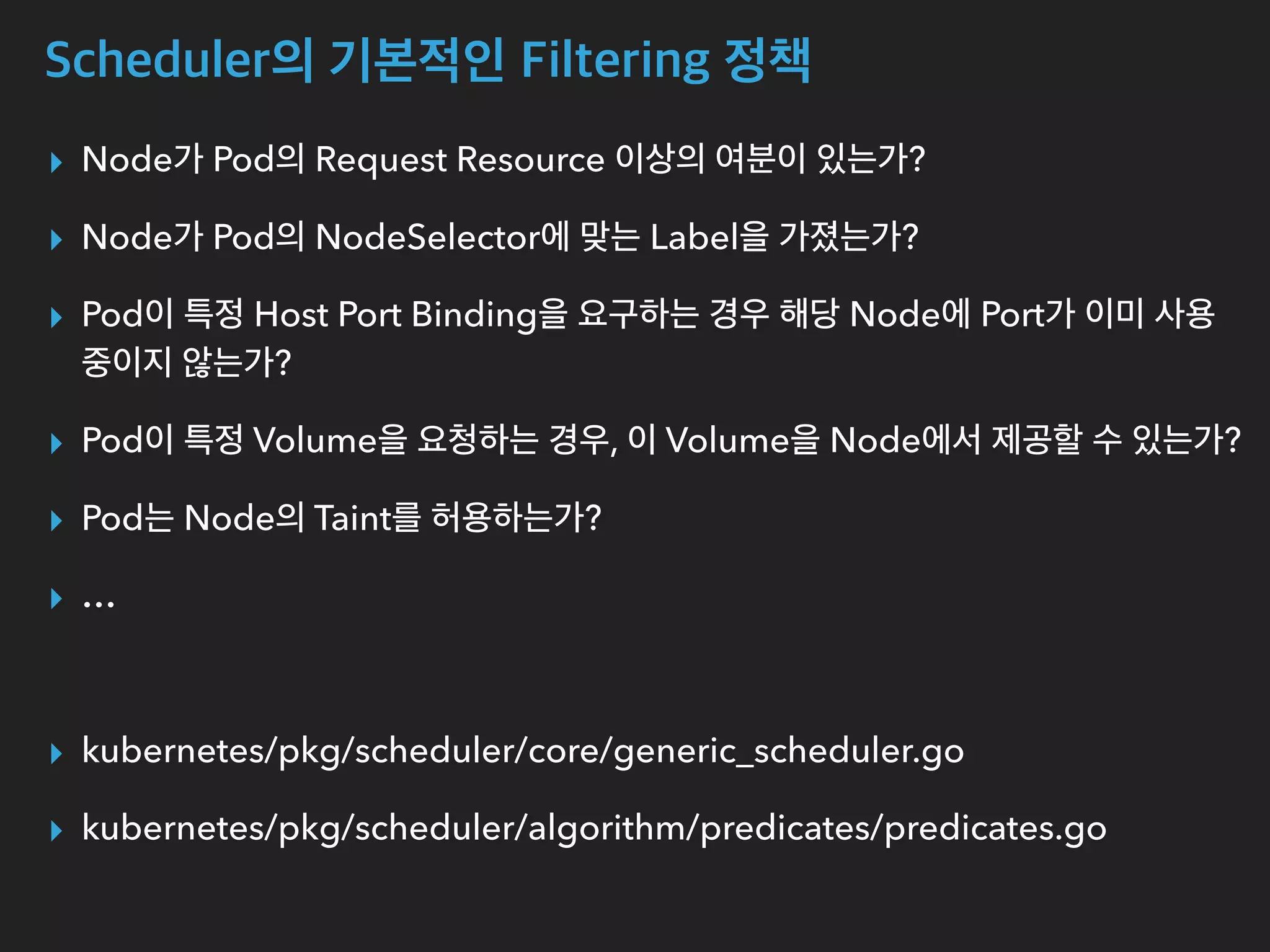 Scheduler의 기본적인 Filtering 정책
▸ Node가 Pod의 Request Resource 이상의 여분이 있는가?
▸ Node가 Pod의 NodeSelector에 맞는 Label을 가졌는가?
▸ Pod이 특정 Host Port Binding을 요구하는 경우 해당 Node에 Port가 이미 사용
중이지 않는가?
▸ Pod이 특정 Volume을 요청하는 경우, 이 Volume을 Node에서 제공할 수 있는가?
▸ Pod는 Node의 Taint를 허용하는가?
▸ …
▸ kubernetes/pkg/scheduler/core/generic_scheduler.go
▸ kubernetes/pkg/scheduler/algorithm/predicates/predicates.go
 