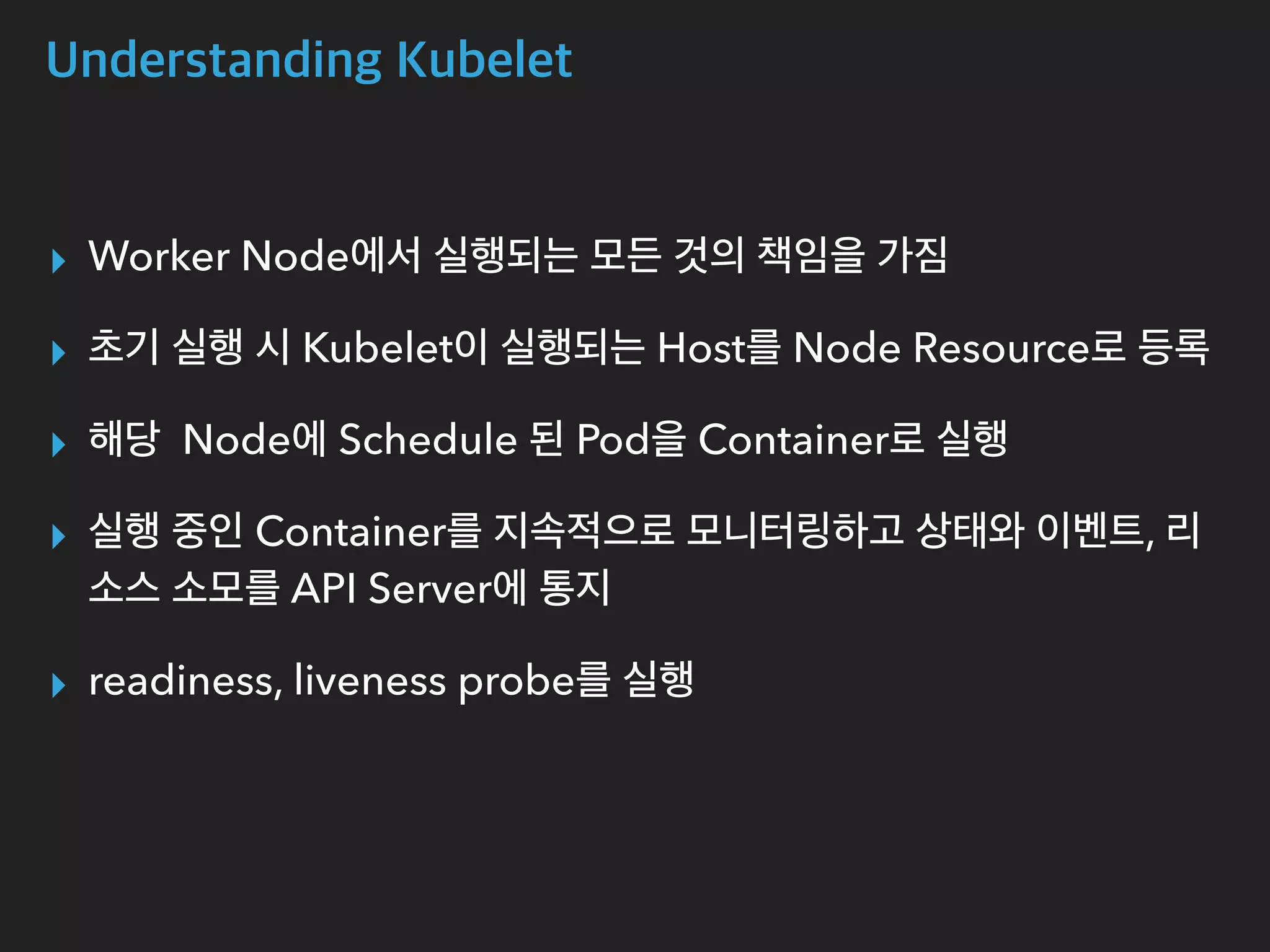 Understanding Kubelet
▸ Worker Node에서 실행되는 모든 것의 책임을 가짐
▸ 초기 실행 시 Kubelet이 실행되는 Host를 Node Resource로 등록
▸ 해당 Node에 Schedule 된 Pod을 Container로 실행
▸ 실행 중인 Container를 지속적으로 모니터링하고 상태와 이벤트, 리
소스 소모를 API Server에 통지
▸ readiness, liveness probe를 실행
 