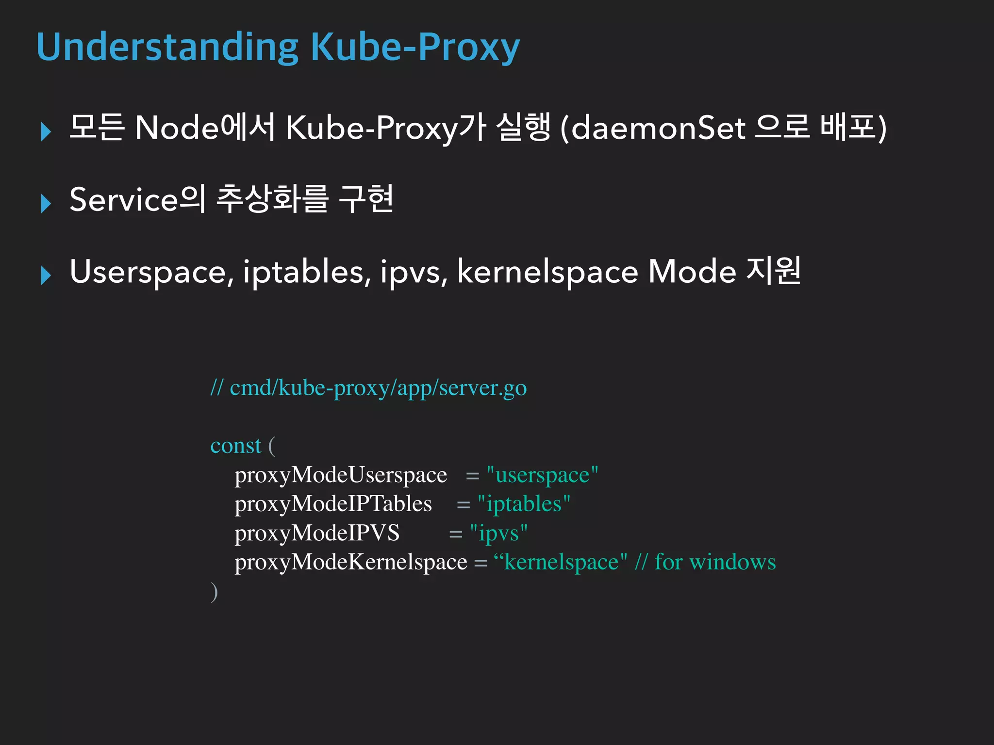 Understanding Kube-Proxy
▸ 모든 Node에서 Kube-Proxy가 실행 (daemonSet 으로 배포)
▸ Service의 추상화를 구현
▸ Userspace, iptables, ipvs, kernelspace Mode 지원
// cmd/kube-proxy/app/server.go
const (
proxyModeUserspace = "userspace"
proxyModeIPTables = "iptables"
proxyModeIPVS = "ipvs"
proxyModeKernelspace = “kernelspace" // for windows
)
 