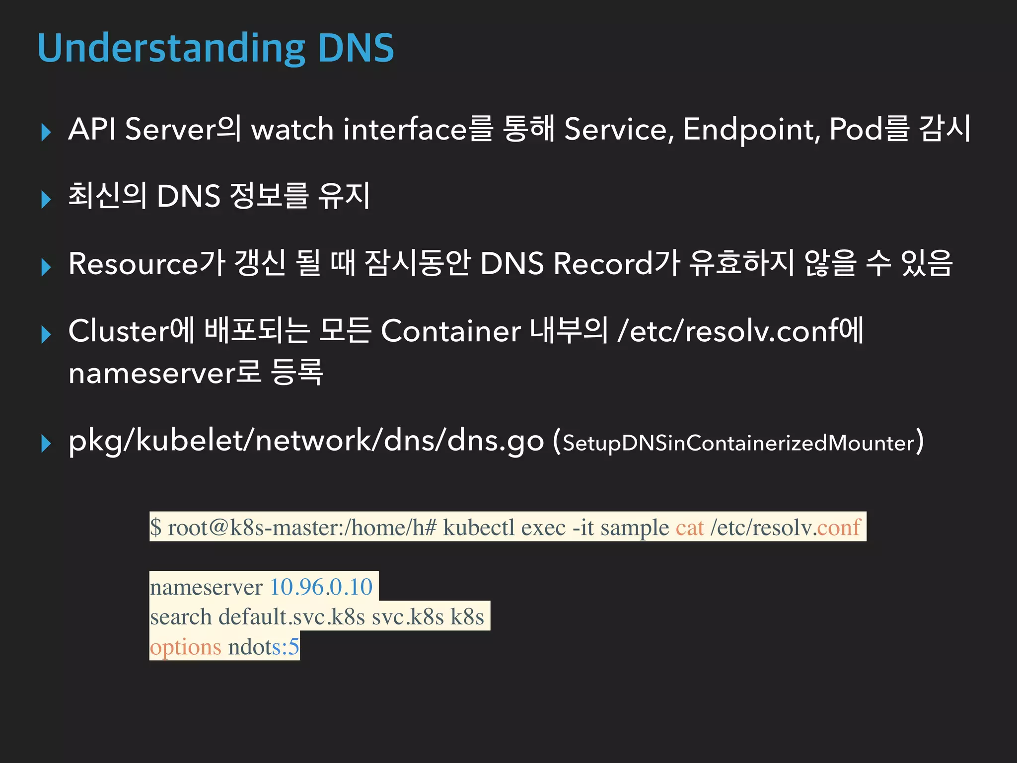Understanding DNS
▸ API Server의 watch interface를 통해 Service, Endpoint, Pod를 감시
▸ 최신의 DNS 정보를 유지
▸ Resource가 갱신 될 때 잠시동안 DNS Record가 유효하지 않을 수 있음
▸ Cluster에 배포되는 모든 Container 내부의 /etc/resolv.conf에
nameserver로 등록
▸ pkg/kubelet/network/dns/dns.go (SetupDNSinContainerizedMounter)
$ root@k8s-master:/home/h# kubectl exec -it sample cat /etc/resolv.conf
nameserver 10.96.0.10
search default.svc.k8s svc.k8s k8s
options ndots:5
 