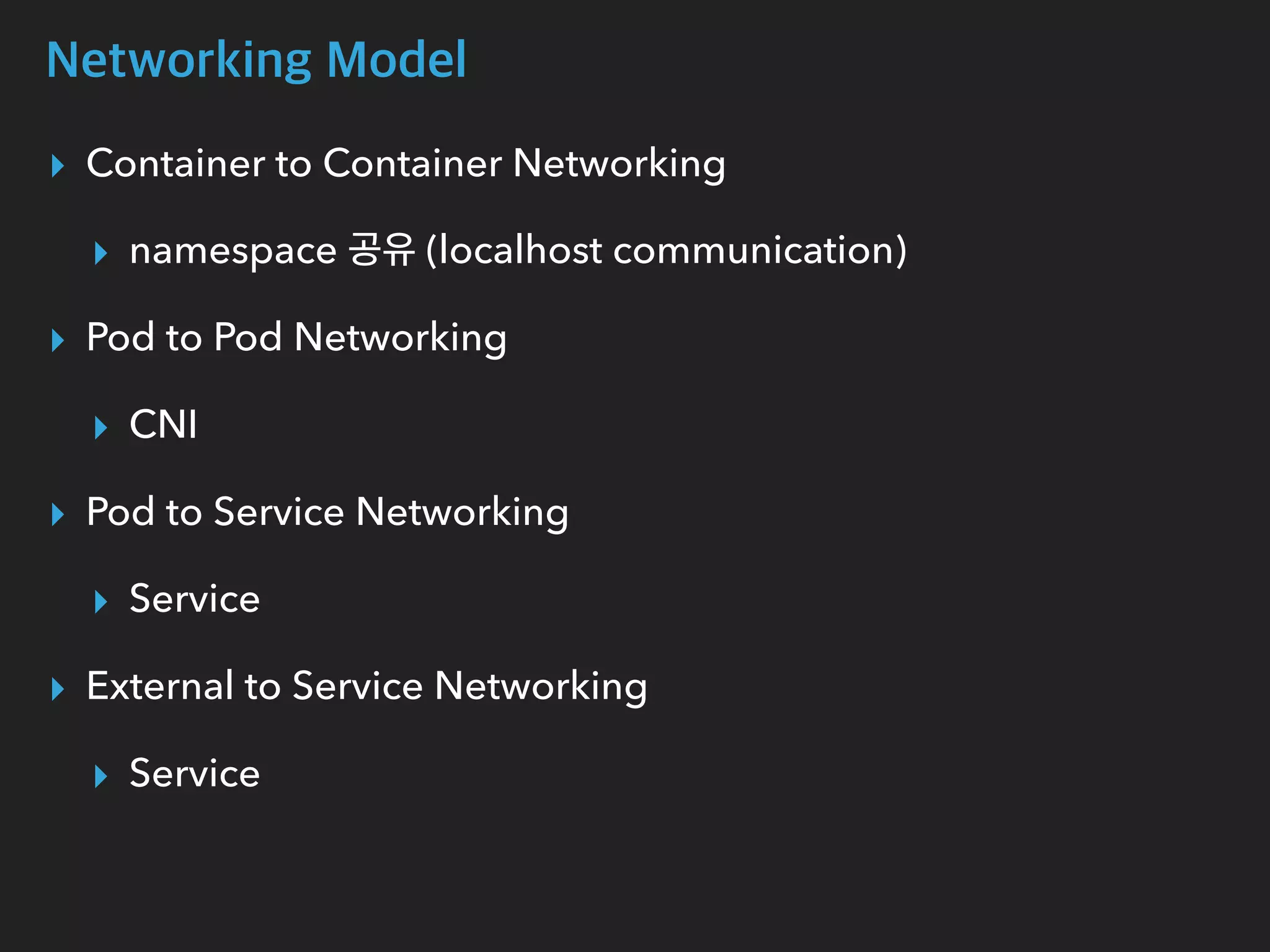 Networking Model
▸ Container to Container Networking
▸ namespace 공유 (localhost communication)
▸ Pod to Pod Networking
▸ CNI
▸ Pod to Service Networking
▸ Service
▸ External to Service Networking
▸ Service
 