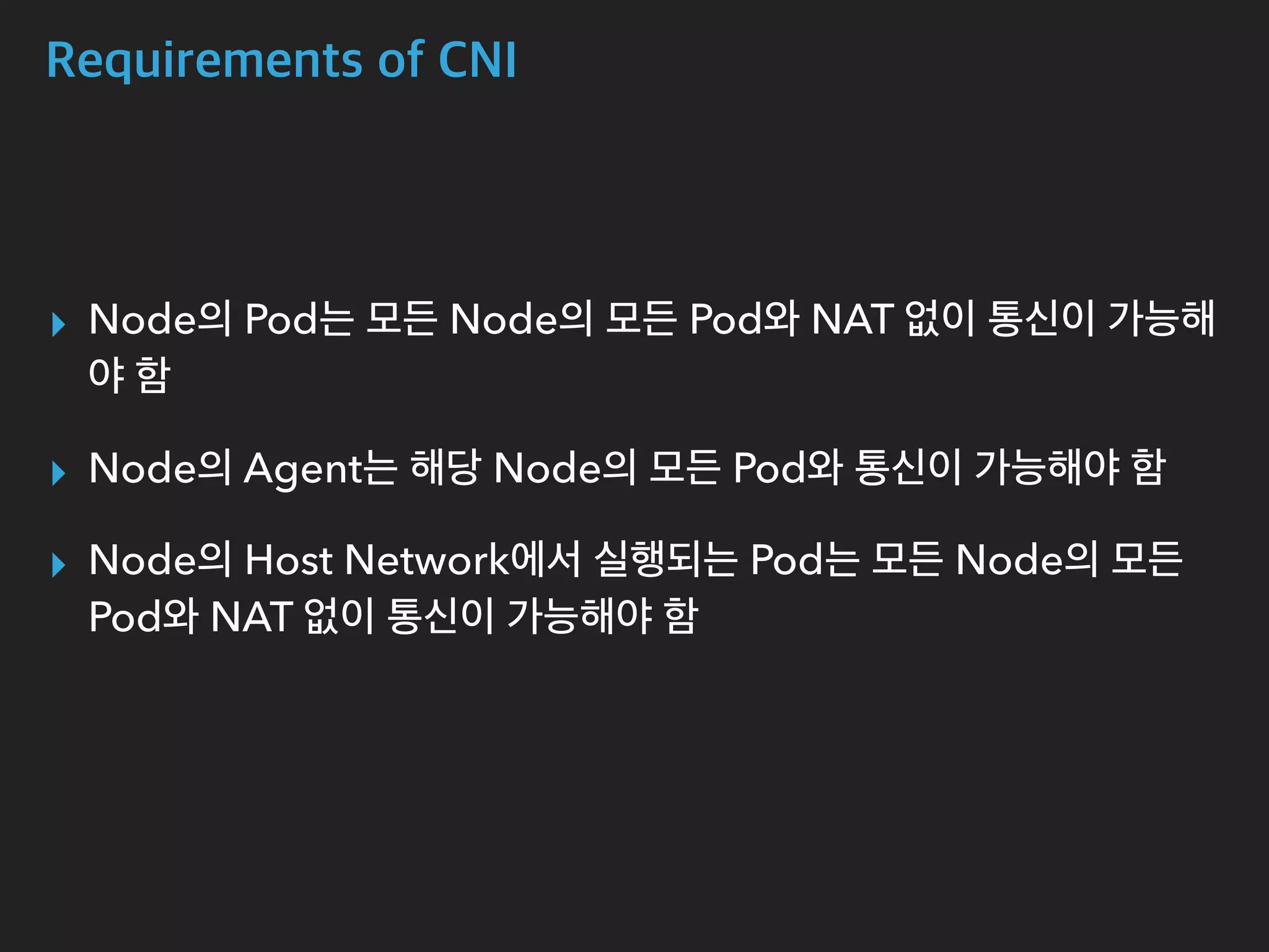 Requirements of CNI
▸ Node의 Pod는 모든 Node의 모든 Pod와 NAT 없이 통신이 가능해
야 함
▸ Node의 Agent는 해당 Node의 모든 Pod와 통신이 가능해야 함
▸ Node의 Host Network에서 실행되는 Pod는 모든 Node의 모든
Pod와 NAT 없이 통신이 가능해야 함
 
