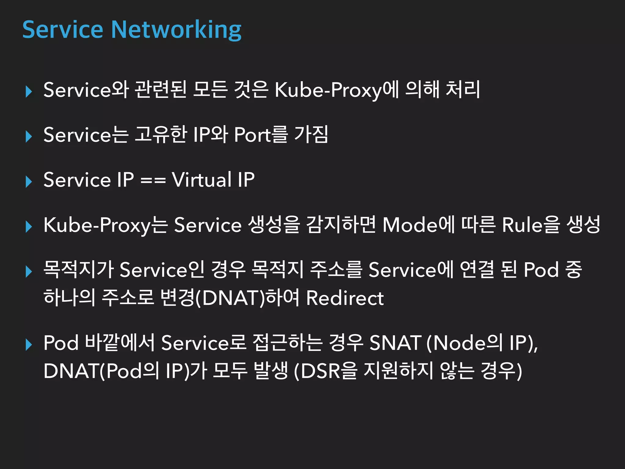 Service Networking
▸ Service와 관련된 모든 것은 Kube-Proxy에 의해 처리
▸ Service는 고유한 IP와 Port를 가짐
▸ Service IP == Virtual IP
▸ Kube-Proxy는 Service 생성을 감지하면 Mode에 따른 Rule을 생성
▸ 목적지가 Service인 경우 목적지 주소를 Service에 연결 된 Pod 중
하나의 주소로 변경(DNAT)하여 Redirect
▸ Pod 바깥에서 Service로 접근하는 경우 SNAT (Node의 IP),
DNAT(Pod의 IP)가 모두 발생 (DSR을 지원하지 않는 경우)
 