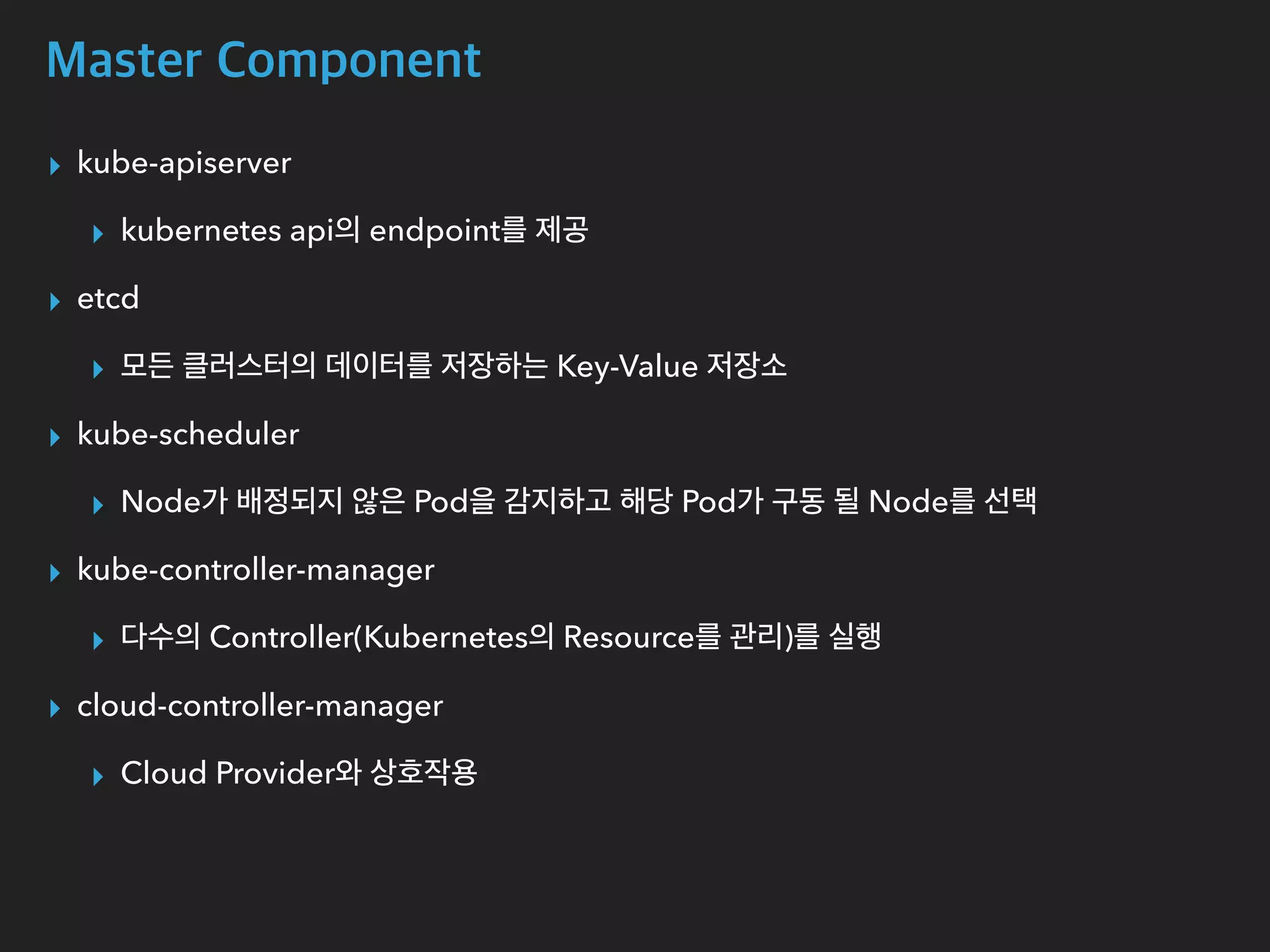 Master Component
▸ kube-apiserver
▸ kubernetes api의 endpoint를 제공
▸ etcd
▸ 모든 클러스터의 데이터를 저장하는 Key-Value 저장소
▸ kube-scheduler
▸ Node가 배정되지 않은 Pod을 감지하고 해당 Pod가 구동 될 Node를 선택
▸ kube-controller-manager
▸ 다수의 Controller(Kubernetes의 Resource를 관리)를 실행
▸ cloud-controller-manager
▸ Cloud Provider와 상호작용
 