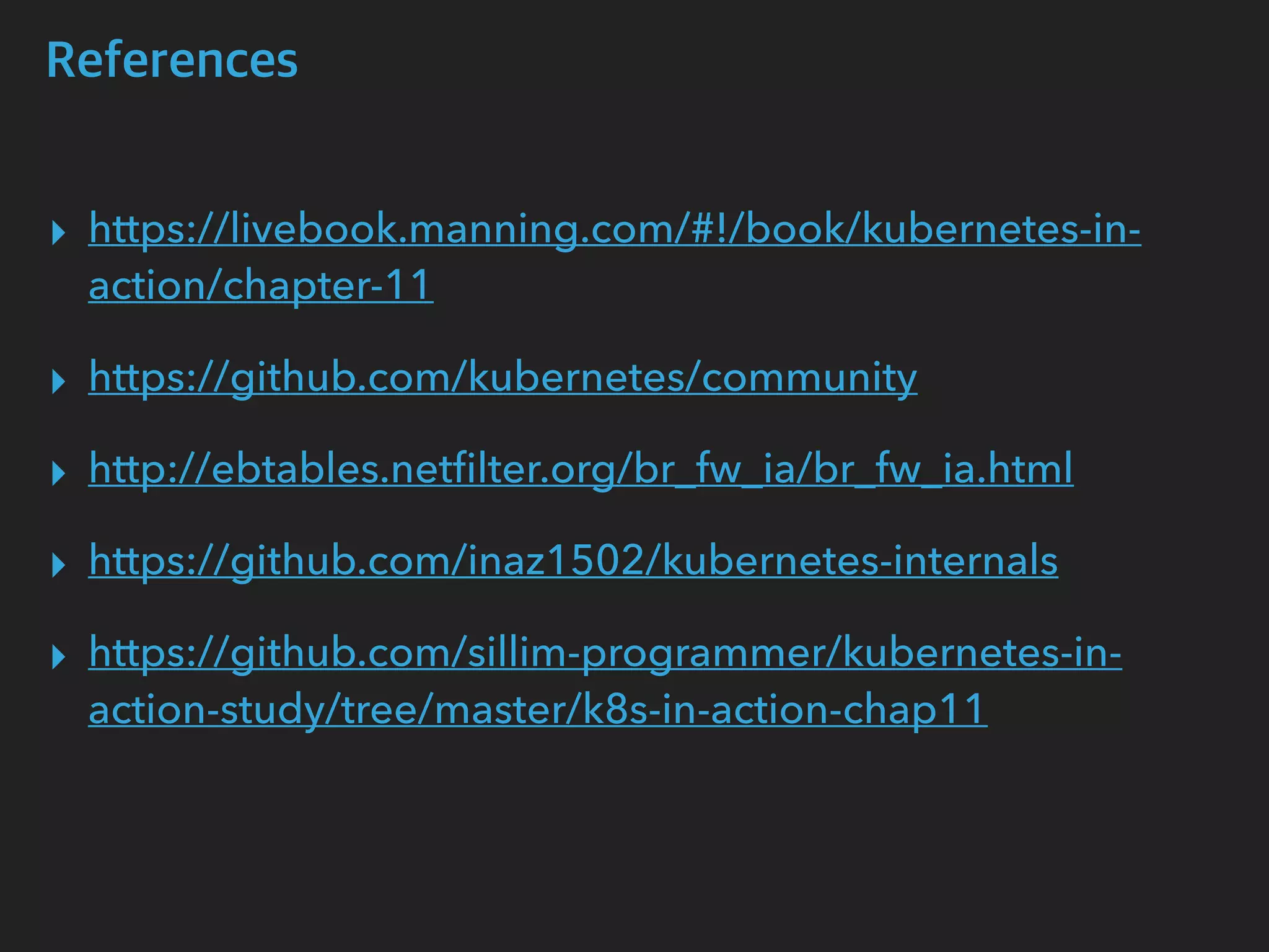 References
▸ https://livebook.manning.com/#!/book/kubernetes-in-
action/chapter-11
▸ https://github.com/kubernetes/community
▸ http://ebtables.netﬁlter.org/br_fw_ia/br_fw_ia.html
▸ https://github.com/inaz1502/kubernetes-internals
▸ https://github.com/sillim-programmer/kubernetes-in-
action-study/tree/master/k8s-in-action-chap11
 