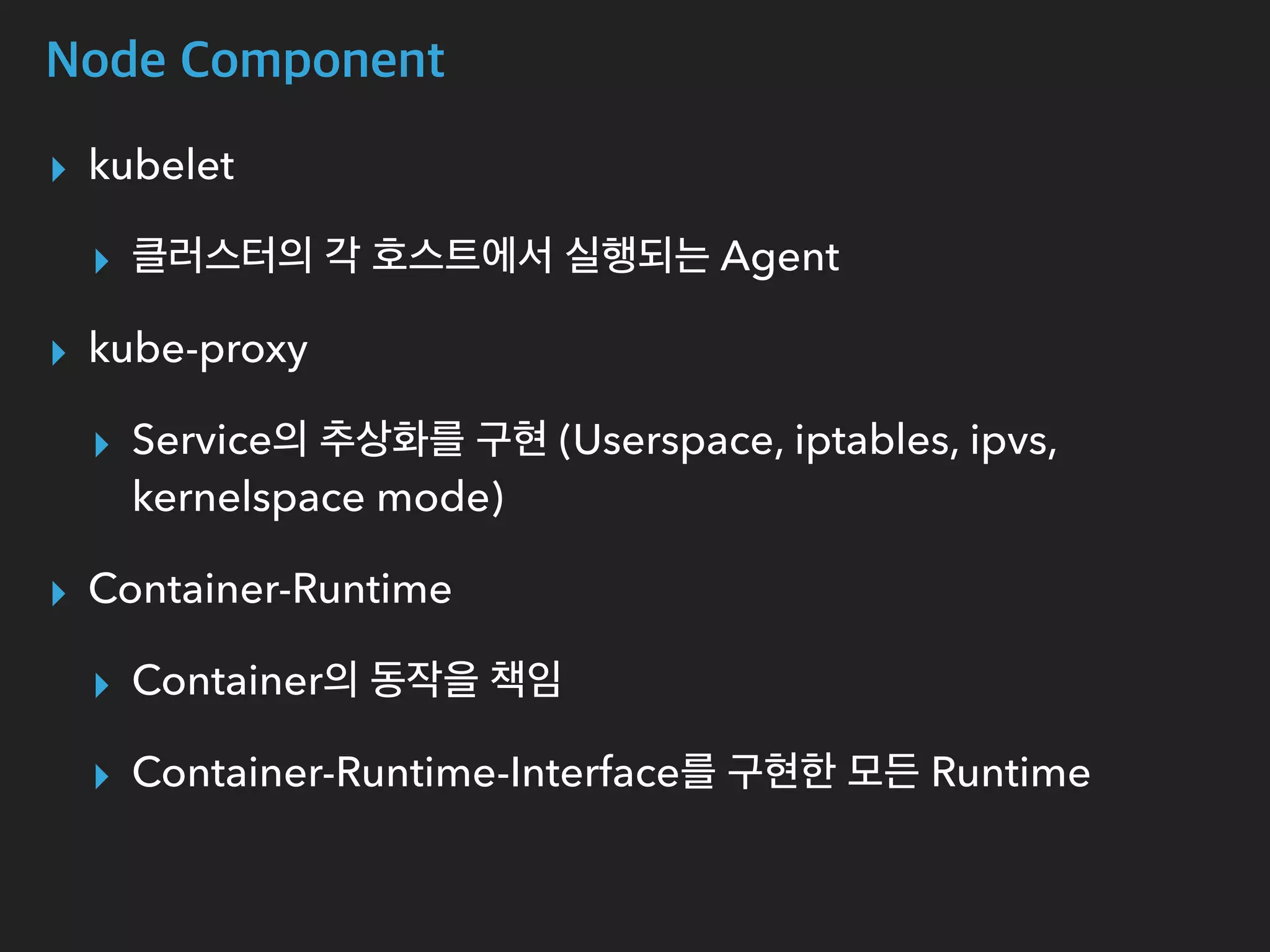 Node Component
▸ kubelet
▸ 클러스터의 각 호스트에서 실행되는 Agent
▸ kube-proxy
▸ Service의 추상화를 구현 (Userspace, iptables, ipvs,
kernelspace mode)
▸ Container-Runtime
▸ Container의 동작을 책임
▸ Container-Runtime-Interface를 구현한 모든 Runtime
 