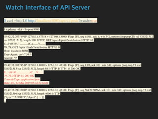 Watch Interface of API Server
$ curl --http1.0 http://localhost:8080/api/v1/pods?watch=true
$ tcpdump -nlA -i lo port 8080
05:42:32.087199 IP 127.0.0.1.47318 > 127.0.0.1.8080: Flags [P.], seq 1:101, ack 1, win 342, options [nop,nop,TS val 926521512
ecr 926521512], length 100: HTTP: GET /api/v1/pods?watch=true HTTP/1.0
E...9<@.@.."............rC.u...,...V.......
79..79..GET /api/v1/pods?watch=true HTTP/1.0
Host: localhost:8080
User-Agent: curl/7.58.0
Accept: */*
05:42:32.087785 IP 127.0.0.1.8080 > 127.0.0.1.47318: Flags [P.], seq 1:89, ack 101, win 342, options [nop,nop,TS val
926521513 ecr 926521512], length 88: HTTP: HTTP/1.0 200 OK
E...`c@.@..................,rC.....V.......
79..79..HTTP/1.0 200 OK
Content-Type: application/json
Date: Fri, 22 Mar 2019 05:42:32 GMT
05:42:32.090370 IP 127.0.0.1.8080 > 127.0.0.1.47318: Flags [P.], seq 56470:60566, ack 101, win 342, options [nop,nop,TS val
926521516 ecr 926521515], length 4096: HTTP
{"type":"ADDED","object":{ ... }}
...
 