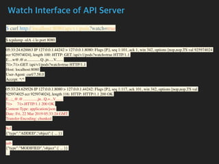 Watch Interface of API Server
$ curl http://localhost:8080/api/v1/pods?watch=true
$ tcpdump -nlA -i lo port 8080
05:33:24.628863 IP 127.0.0.1.44242 > 127.0.0.1.8080: Flags [P.], seq 1:101, ack 1, win 342, options [nop,nop,TS val 925974024
ecr 925974024], length 100: HTTP: GET /api/v1/pods?watch=true HTTP/1.1
E....w@.@.o..............Q..jn.....V.......
71>.71>.GET /api/v1/pods?watch=true HTTP/1.1
Host: localhost:8080
User-Agent: curl/7.58.0
Accept: */*
05:33:24.629526 IP 127.0.0.1.8080 > 127.0.0.1.44242: Flags [P.], seq 1:117, ack 101, win 342, options [nop,nop,TS val
925974025 ecr 925974024], length 116: HTTP: HTTP/1.1 200 OK
E...;_@.@...............jn...Q.=...V.......
71> 71>.HTTP/1.1 200 OK
Content-Type: application/json
Date: Fri, 22 Mar 2019 05:33:24 GMT
Transfer-Encoding: chunked
9cf
{"type":"ADDED","object":{ ... }}
aab
{"type":"MODIFIED","object":{ ... }}
....
 