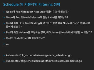 Scheduler의 기본적인 Filtering 정책
▸ Node가 Pod의 Request Resource 이상의 여분이 있는가?
▸ Node가 Pod의 NodeSelector에 맞는 Label을 가졌는가?
▸ Pod이 특정 Host Port Binding을 요구하는 경우 해당 Node에 Port가 이미 사용
중이지 않는가?
▸ Pod이 특정 Volume을 요청하는 경우, 이 Volume을 Node에서 제공할 수 있는가?
▸ Pod는 Node의 Taint를 허용하는가?
▸ …
▸ kubernetes/pkg/scheduler/core/generic_scheduler.go
▸ kubernetes/pkg/scheduler/algorithm/predicates/predicates.go
 