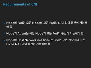 Requirements of CNI
▸ Node의 Pod는 모든 Node의 모든 Pod와 NAT 없이 통신이 가능해
야 함
▸ Node의 Agent는 해당 Node의 모든 Pod와 통신이 가능해야 함
▸ Node의 Host Network에서 실행되는 Pod는 모든 Node의 모든
Pod와 NAT 없이 통신이 가능해야 함
 