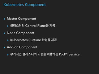 Kubernetes Component
▸ Master Component
▸ 클러스터의 Control Plane을 제공
▸ Node Component
▸ Kubernetes Runtime 환경을 제공
▸ Add-on Component
▸ 부가적인 클러스터의 기능을 이행하는 Pod와 Service
 