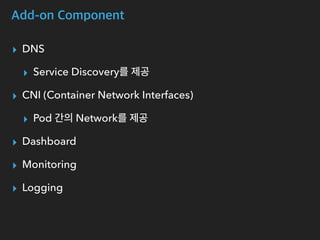 Add-on Component
▸ DNS
▸ Service Discovery를 제공
▸ CNI (Container Network Interfaces)
▸ Pod 간의 Network를 제공
▸ Dashboard
▸ Monitoring
▸ Logging
 