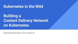 Kubernetes in the Wild
Building a
Content Delivery Network
on Kubernetes
Daniel Bartholomew, CTO, section.io
 
