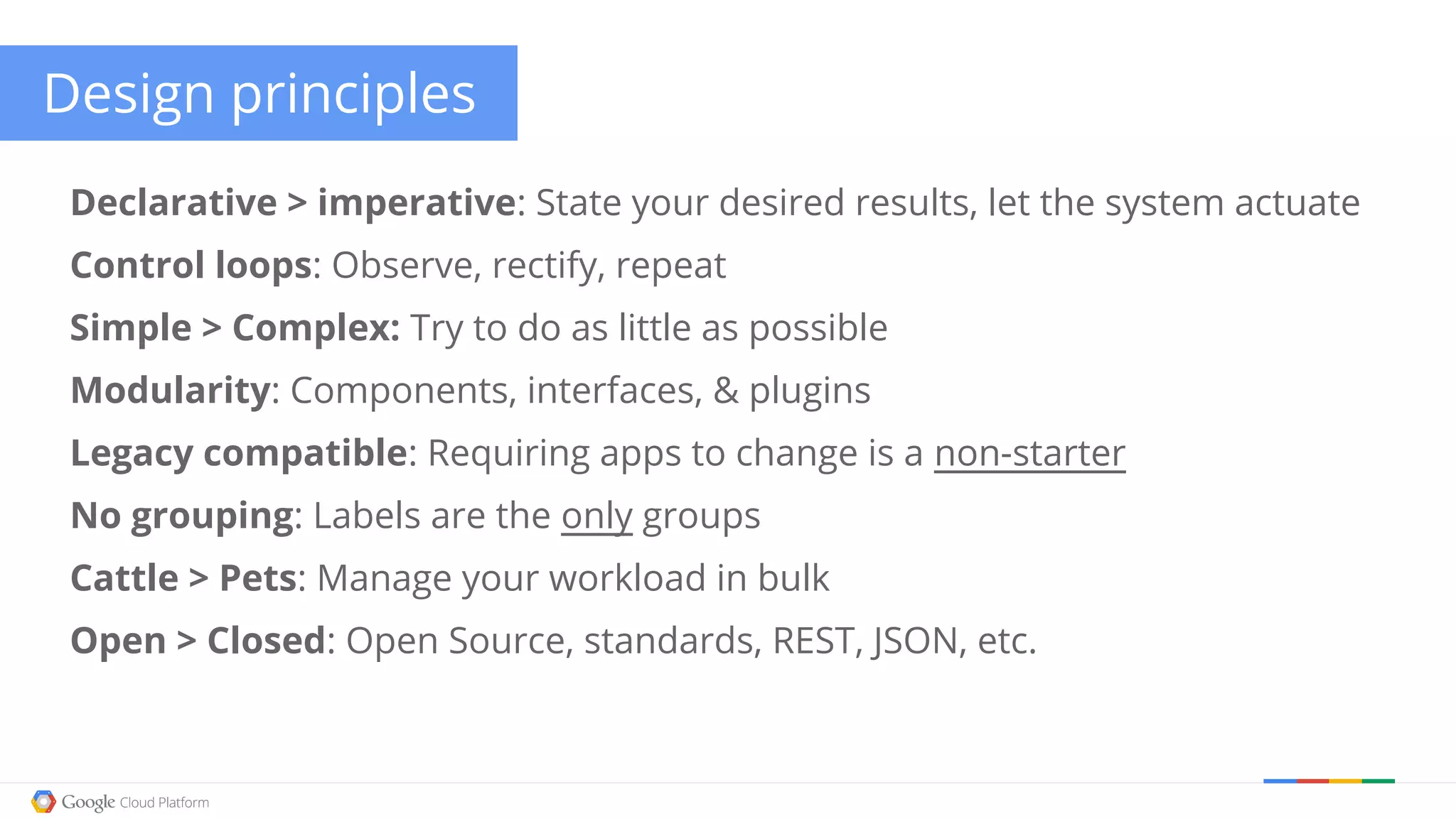 Design principles Declarative > imperative: State your desired results, let the system actuate Control loops: Observe, rectify, repeat Simple > Complex: Try to do as little as possible Modularity: Components, interfaces, & plugins Legacy compatible: Requiring apps to change is a non-starter No grouping: Labels are the only groups Cattle > Pets: Manage your workload in bulk Open > Closed: Open Source, standards, REST, JSON, etc. 